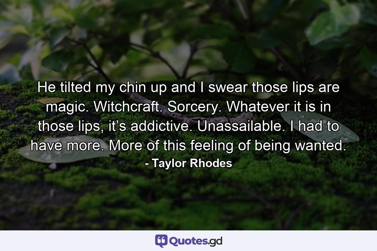 He tilted my chin up and I swear those lips are magic. Witchcraft. Sorcery. Whatever it is in those lips, it’s addictive. Unassailable. I had to have more. More of this feeling of being wanted. - Quote by Taylor Rhodes