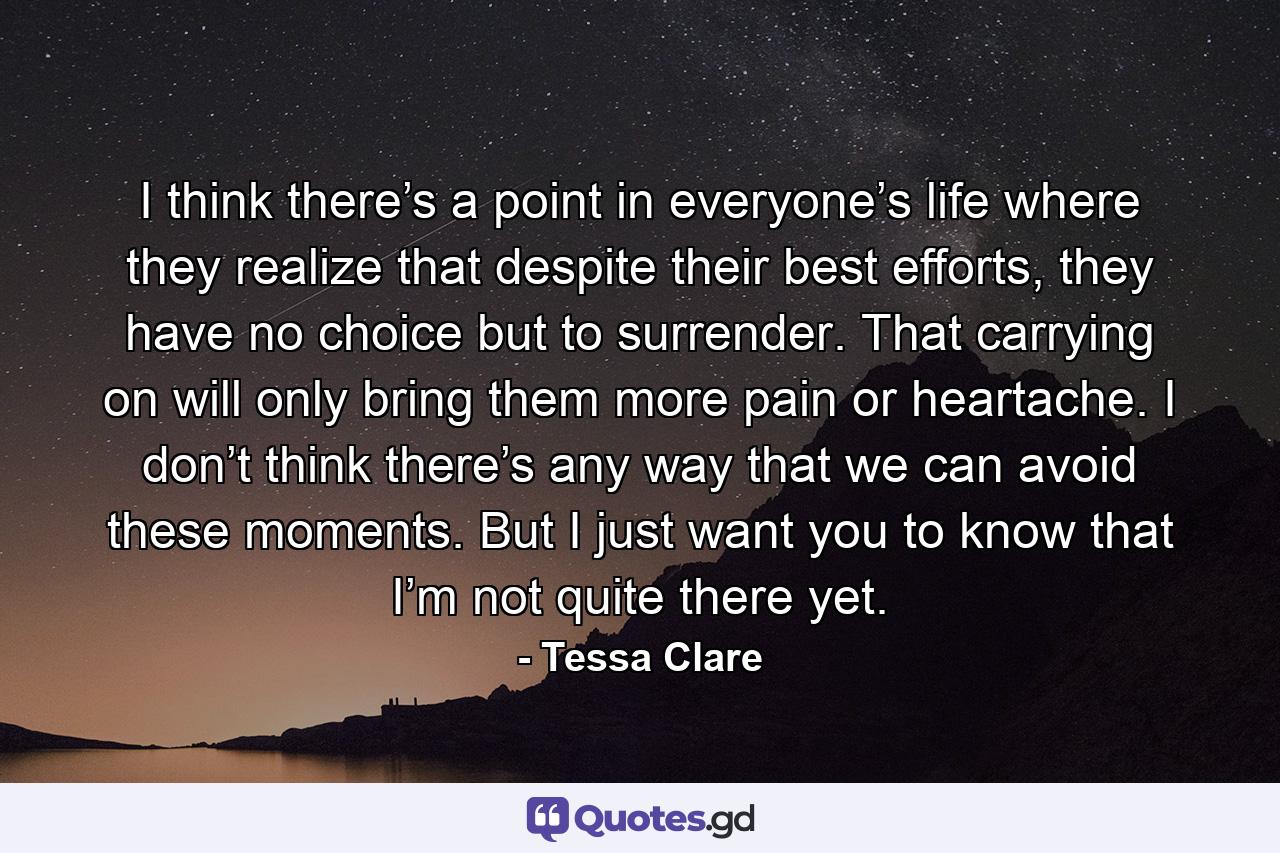 I think there’s a point in everyone’s life where they realize that despite their best efforts, they have no choice but to surrender. That carrying on will only bring them more pain or heartache. I don’t think there’s any way that we can avoid these moments. But I just want you to know that I’m not quite there yet. - Quote by Tessa Clare