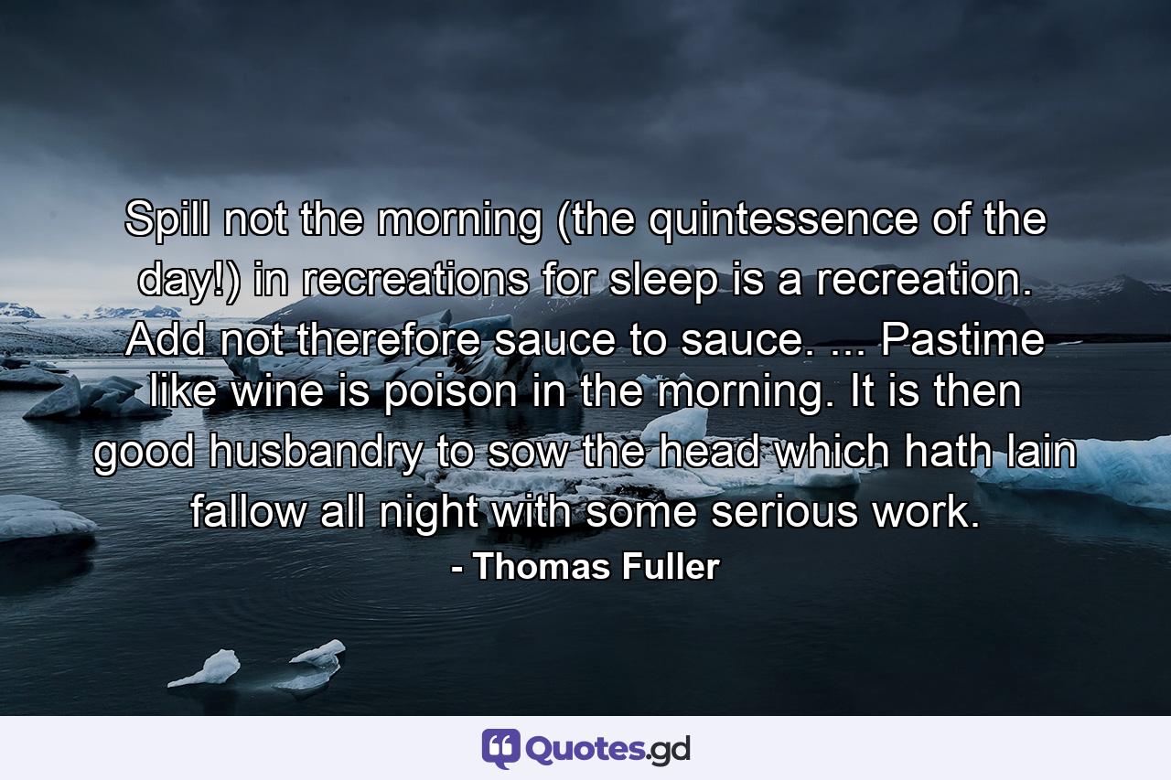 Spill not the morning (the quintessence of the day!) in recreations  for sleep is a recreation. Add not  therefore  sauce to sauce. ... Pastime  like wine  is poison in the morning. It is then good husbandry to sow the head  which hath lain fallow all night  with some serious work. - Quote by Thomas Fuller