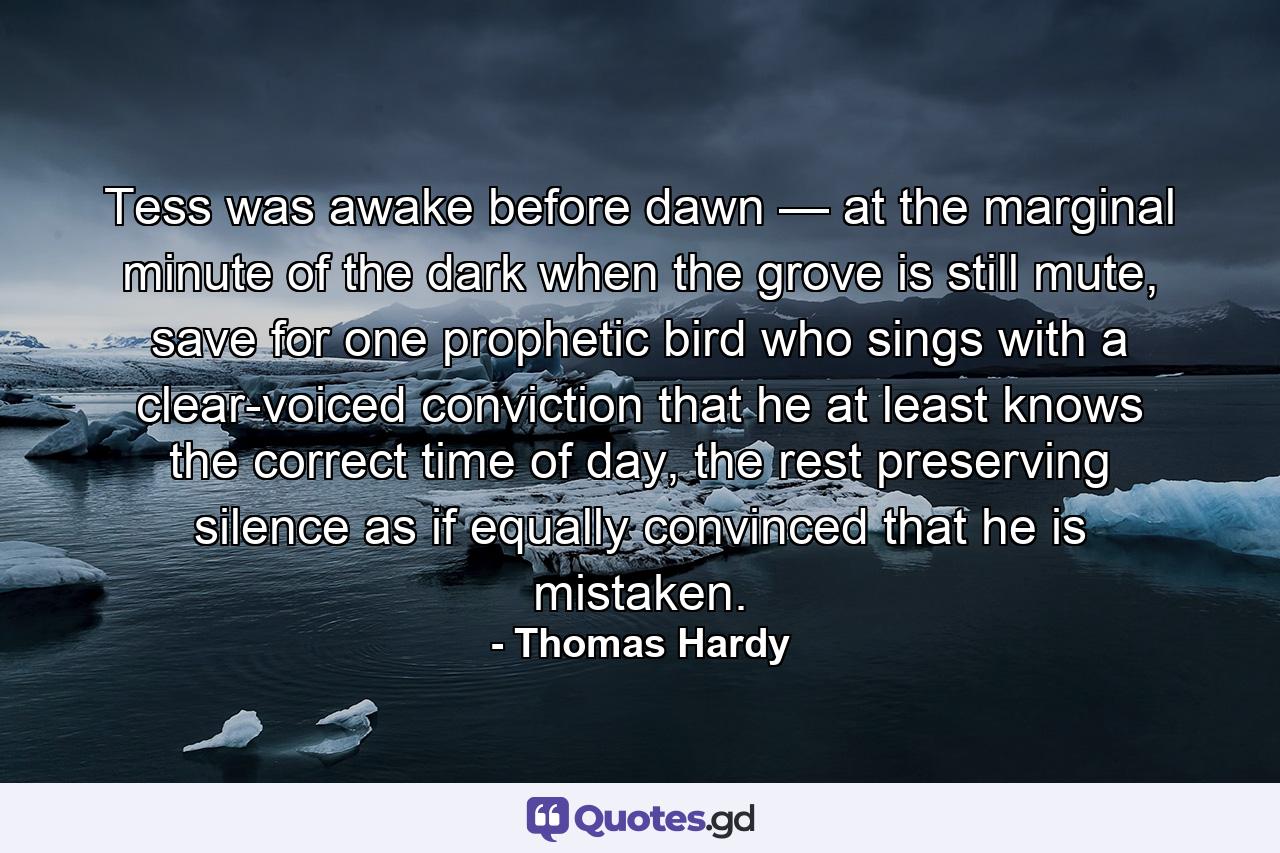 Tess was awake before dawn — at the marginal minute of the dark when the grove is still mute, save for one prophetic bird who sings with a clear-voiced conviction that he at least knows the correct time of day, the rest preserving silence as if equally convinced that he is mistaken. - Quote by Thomas Hardy