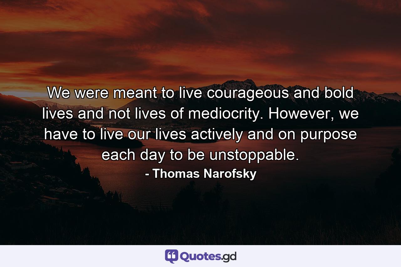 We were meant to live courageous and bold lives and not lives of mediocrity. However, we have to live our lives actively and on purpose each day to be unstoppable. - Quote by Thomas Narofsky