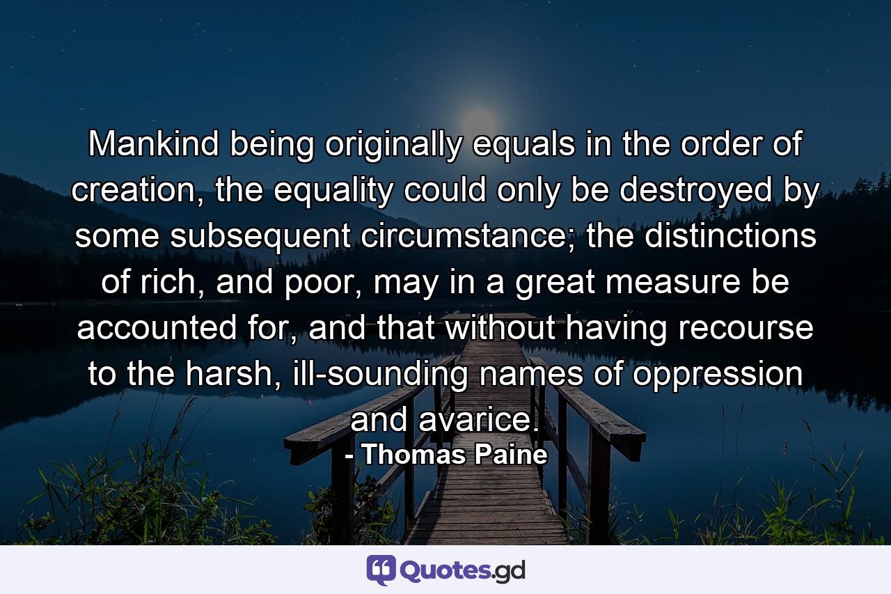 Mankind being originally equals in the order of creation, the equality could only be destroyed by some subsequent circumstance; the distinctions of rich, and poor, may in a great measure be accounted for, and that without having recourse to the harsh, ill-sounding names of oppression and avarice. - Quote by Thomas Paine