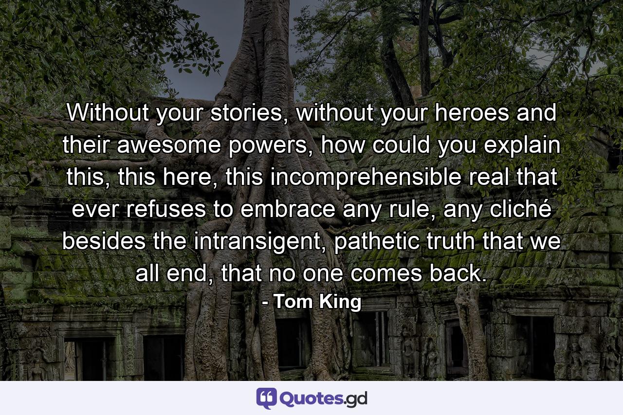 Without your stories, without your heroes and their awesome powers, how could you explain this, this here, this incomprehensible real that ever refuses to embrace any rule, any cliché besides the intransigent, pathetic truth that we all end, that no one comes back. - Quote by Tom King
