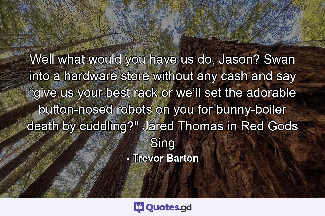 Well what would you have us do, Jason? Swan into a hardware store without any cash and say “give us your best rack or we’ll set the adorable button-nosed robots on you for bunny-boiler death by cuddling?