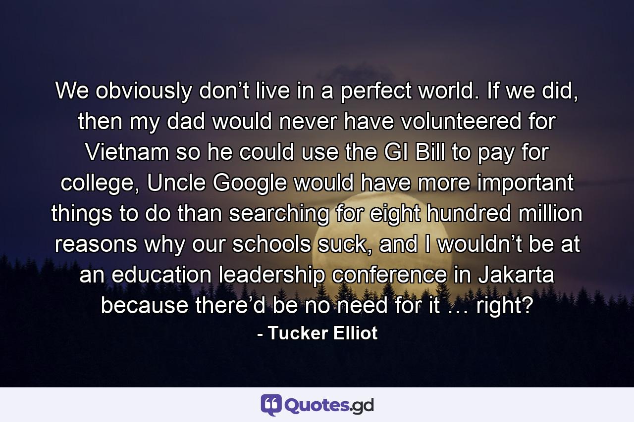 We obviously don’t live in a perfect world. If we did, then my dad would never have volunteered for Vietnam so he could use the GI Bill to pay for college, Uncle Google would have more important things to do than searching for eight hundred million reasons why our schools suck, and I wouldn’t be at an education leadership conference in Jakarta because there’d be no need for it … right? - Quote by Tucker Elliot