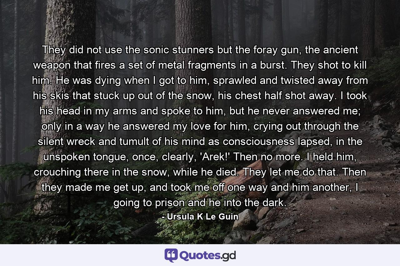 They did not use the sonic stunners but the foray gun, the ancient weapon that fires a set of metal fragments in a burst. They shot to kill him. He was dying when I got to him, sprawled and twisted away from his skis that stuck up out of the snow, his chest half shot away. I took his head in my arms and spoke to him, but he never answered me; only in a way he answered my love for him, crying out through the silent wreck and tumult of his mind as consciousness lapsed, in the unspoken tongue, once, clearly, 'Arek!' Then no more. I held him, crouching there in the snow, while he died. They let me do that. Then they made me get up, and took me off one way and him another, I going to prison and he into the dark. - Quote by Ursula K Le Guin