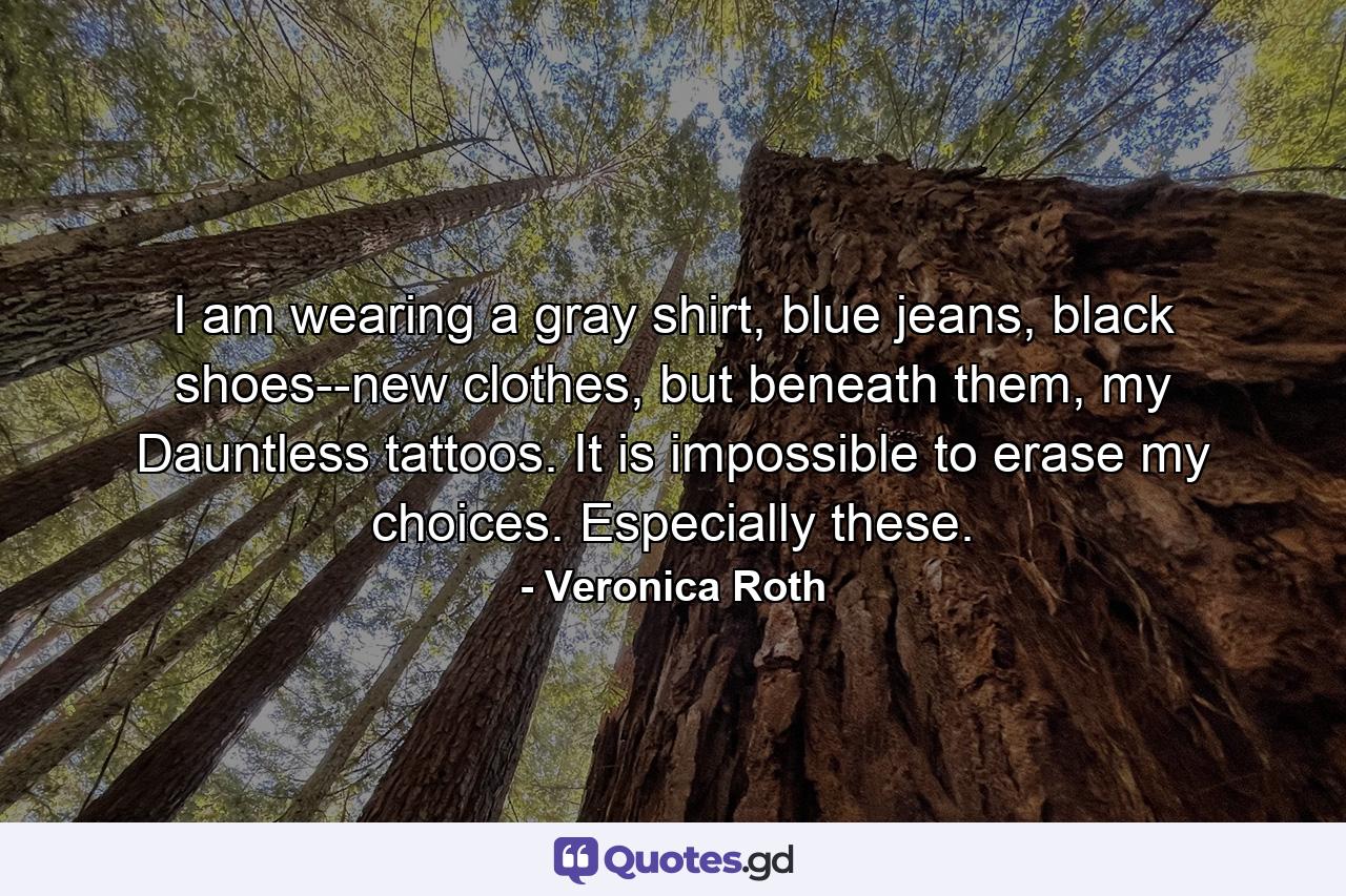 I am wearing a gray shirt, blue jeans, black shoes--new clothes, but beneath them, my Dauntless tattoos. It is impossible to erase my choices. Especially these. - Quote by Veronica Roth