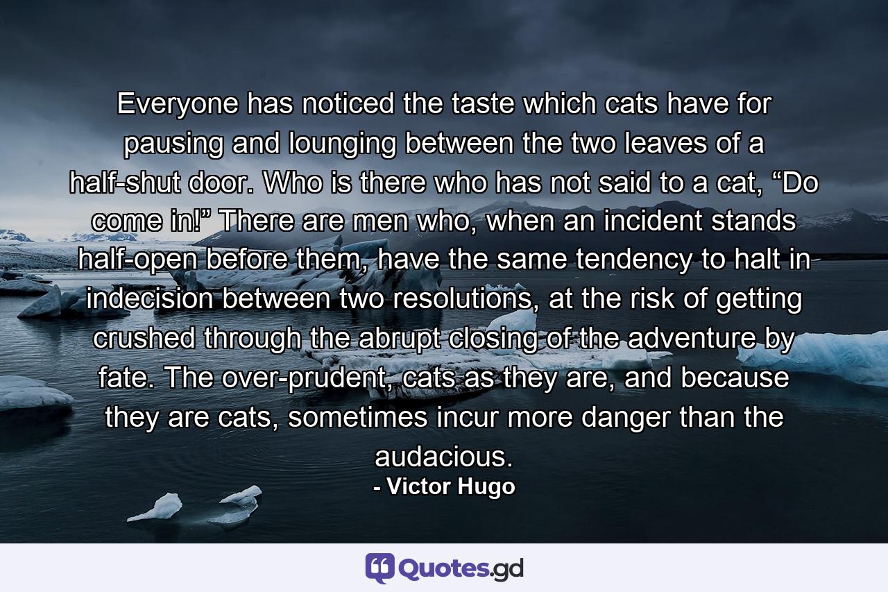 Everyone has noticed the taste which cats have for pausing and lounging between the two leaves of a half-shut door. Who is there who has not said to a cat, “Do come in!” There are men who, when an incident stands half-open before them, have the same tendency to halt in indecision between two resolutions, at the risk of getting crushed through the abrupt closing of the adventure by fate. The over-prudent, cats as they are, and because they are cats, sometimes incur more danger than the audacious. - Quote by Victor Hugo