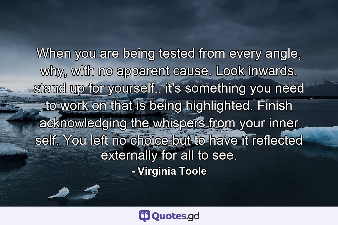 When you are being tested from every angle, why, with no apparent cause. Look inwards. stand up for yourself.. it's something you need to work on that is being highlighted. Finish acknowledging the whispers from your inner self. You left no choice but to have it reflected externally for all to see. - Quote by Virginia Toole