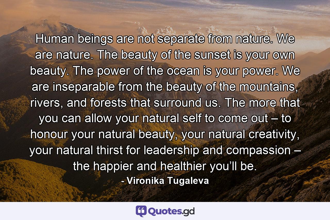 Human beings are not separate from nature. We are nature. The beauty of the sunset is your own beauty. The power of the ocean is your power. We are inseparable from the beauty of the mountains, rivers, and forests that surround us. The more that you can allow your natural self to come out – to honour your natural beauty, your natural creativity, your natural thirst for leadership and compassion – the happier and healthier you’ll be. - Quote by Vironika Tugaleva