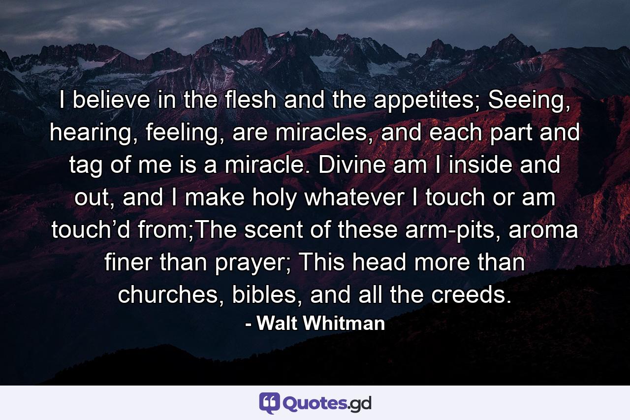 I believe in the flesh and the appetites; Seeing, hearing, feeling, are miracles, and each part and tag of me is a miracle. Divine am I inside and out, and I make holy whatever I touch or am touch’d from;The scent of these arm-pits, aroma finer than prayer; This head more than churches, bibles, and all the creeds. - Quote by Walt Whitman