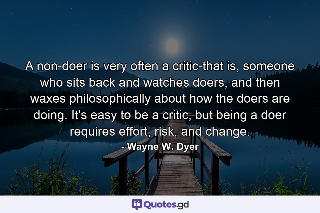 A non-doer is very often a critic-that is, someone who sits back and watches doers, and then waxes philosophically about how the doers are doing. It's easy to be a critic, but being a doer requires effort, risk, and change. - Quote by Wayne W. Dyer