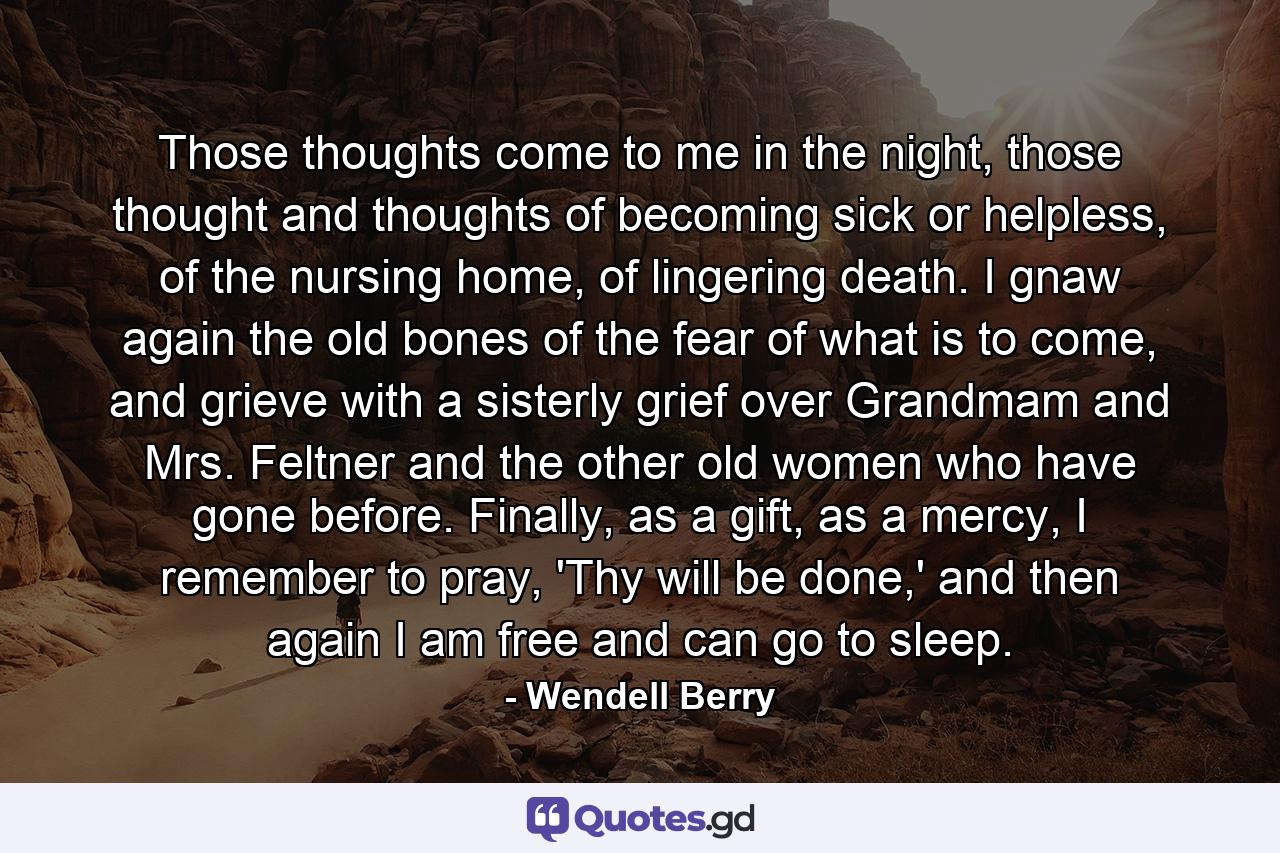 Those thoughts come to me in the night, those thought and thoughts of becoming sick or helpless, of the nursing home, of lingering death. I gnaw again the old bones of the fear of what is to come, and grieve with a sisterly grief over Grandmam and Mrs. Feltner and the other old women who have gone before. Finally, as a gift, as a mercy, I remember to pray, 'Thy will be done,' and then again I am free and can go to sleep. - Quote by Wendell Berry