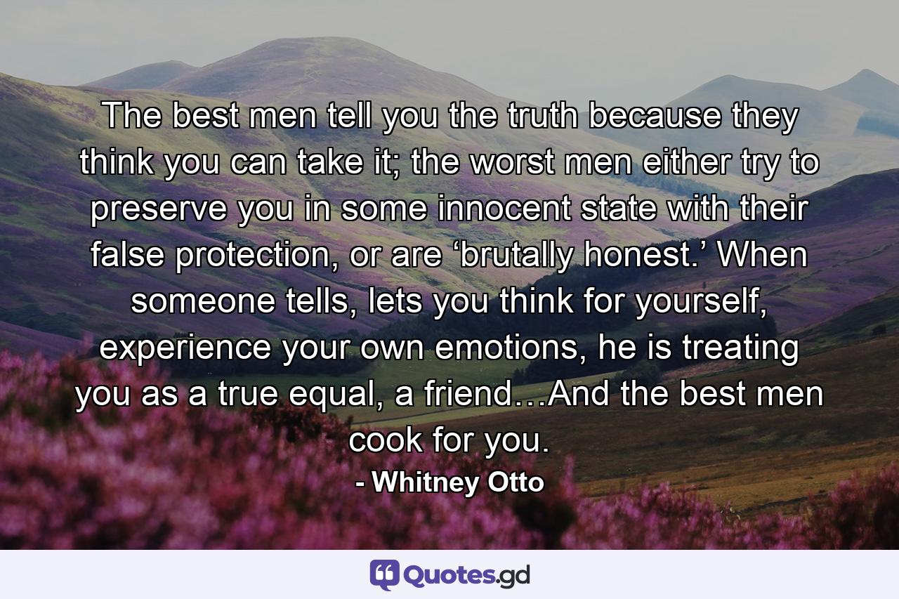 The best men tell you the truth because they think you can take it; the worst men either try to preserve you in some innocent state with their false protection, or are ‘brutally honest.’ When someone tells, lets you think for yourself, experience your own emotions, he is treating you as a true equal, a friend…And the best men cook for you. - Quote by Whitney Otto