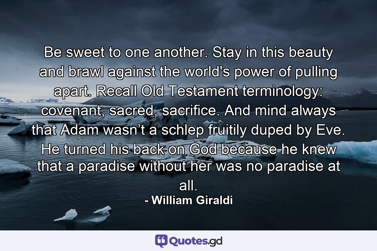 Be sweet to one another. Stay in this beauty and brawl against the world's power of pulling apart. Recall Old Testament terminology: covenant, sacred, sacrifice. And mind always that Adam wasn’t a schlep fruitily duped by Eve. He turned his back on God because he knew that a paradise without her was no paradise at all. - Quote by William Giraldi