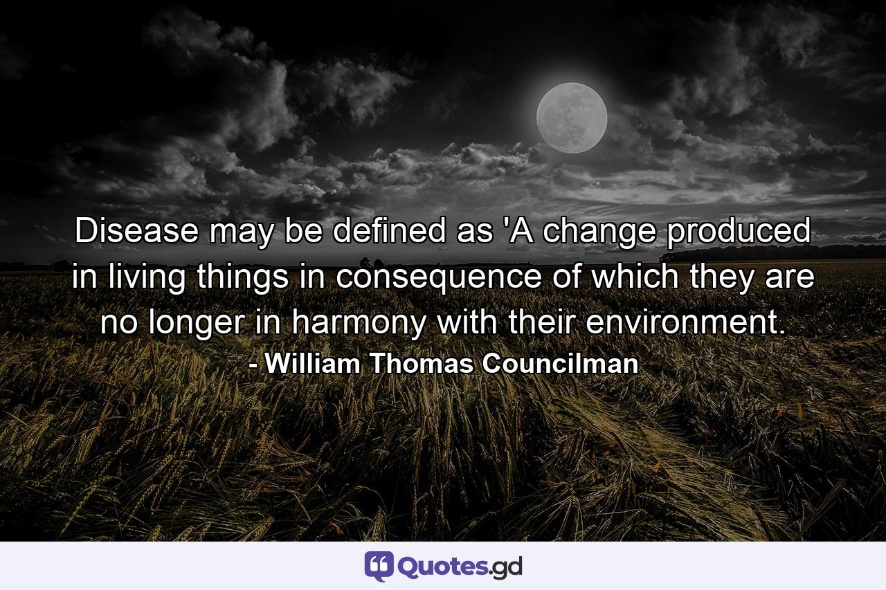 Disease may be defined as 'A change produced in living things in consequence of which they are no longer in harmony with their environment. - Quote by William Thomas Councilman