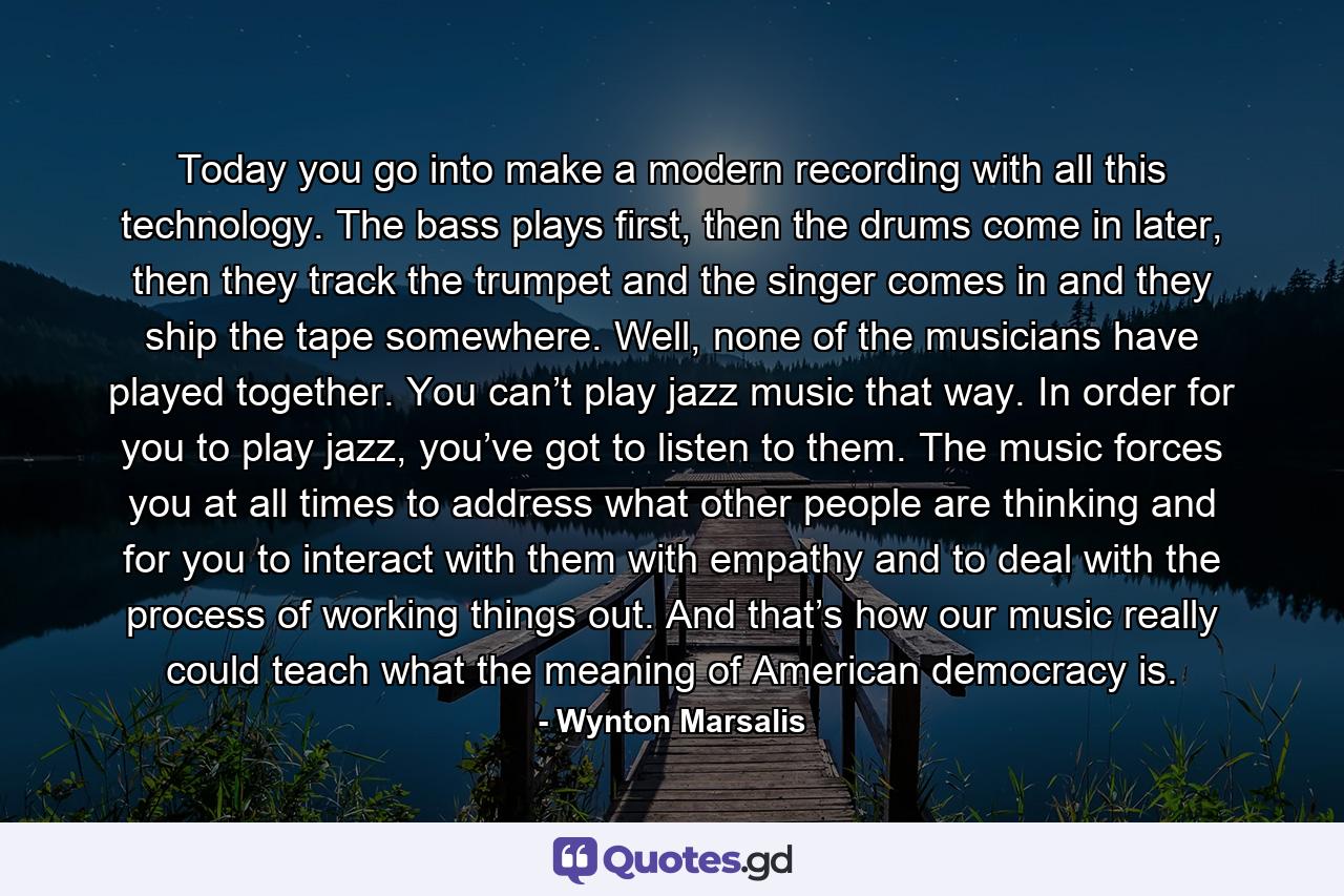 Today you go into make a modern recording with all this technology. The bass plays first, then the drums come in later, then they track the trumpet and the singer comes in and they ship the tape somewhere. Well, none of the musicians have played together. You can’t play jazz music that way. In order for you to play jazz, you’ve got to listen to them. The music forces you at all times to address what other people are thinking and for you to interact with them with empathy and to deal with the process of working things out. And that’s how our music really could teach what the meaning of American democracy is. - Quote by Wynton Marsalis