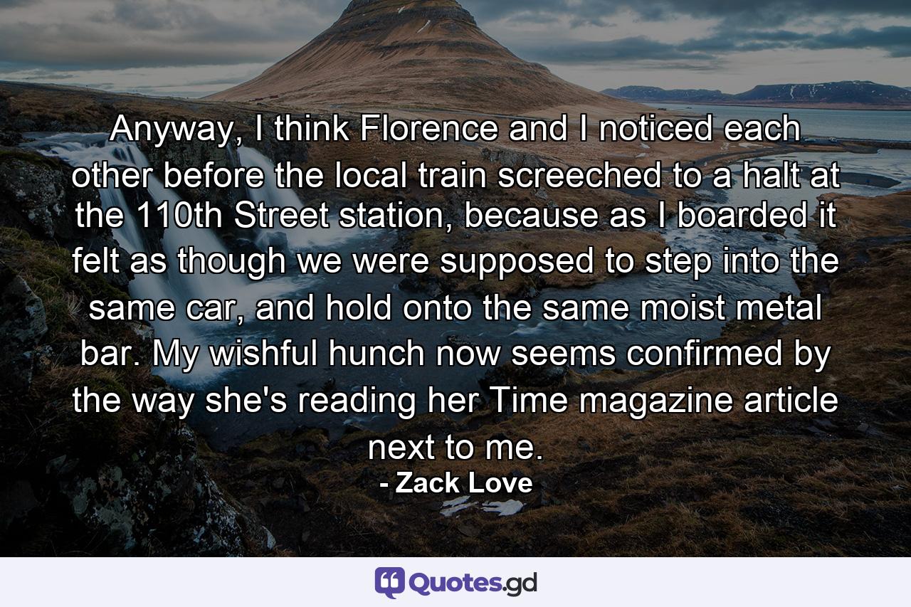 Anyway, I think Florence and I noticed each other before the local train screeched to a halt at the 110th Street station, because as I boarded it felt as though we were supposed to step into the same car, and hold onto the same moist metal bar. My wishful hunch now seems confirmed by the way she's reading her Time magazine article next to me. - Quote by Zack Love