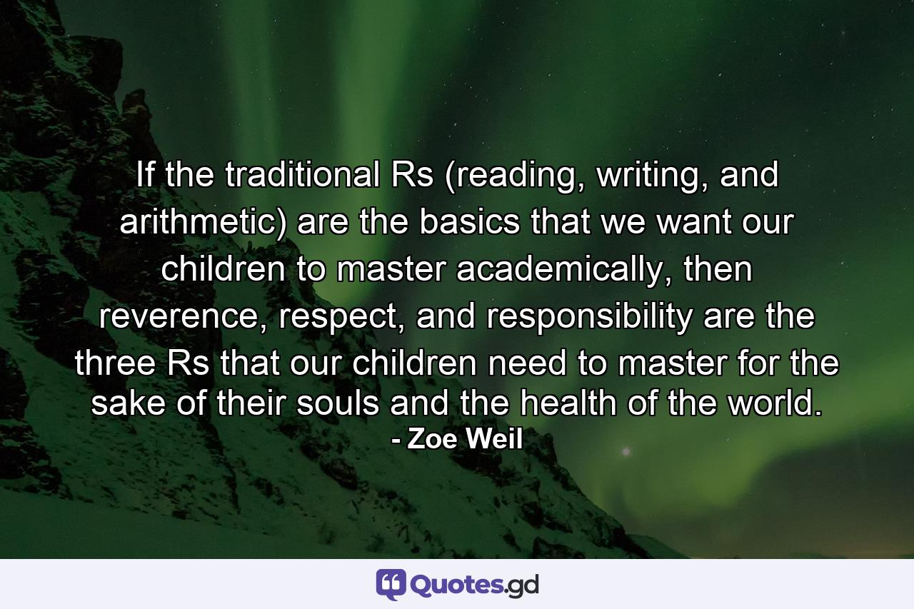 If the traditional Rs (reading, writing, and arithmetic) are the basics that we want our children to master academically, then reverence, respect, and responsibility are the three Rs that our children need to master for the sake of their souls and the health of the world. - Quote by Zoe Weil