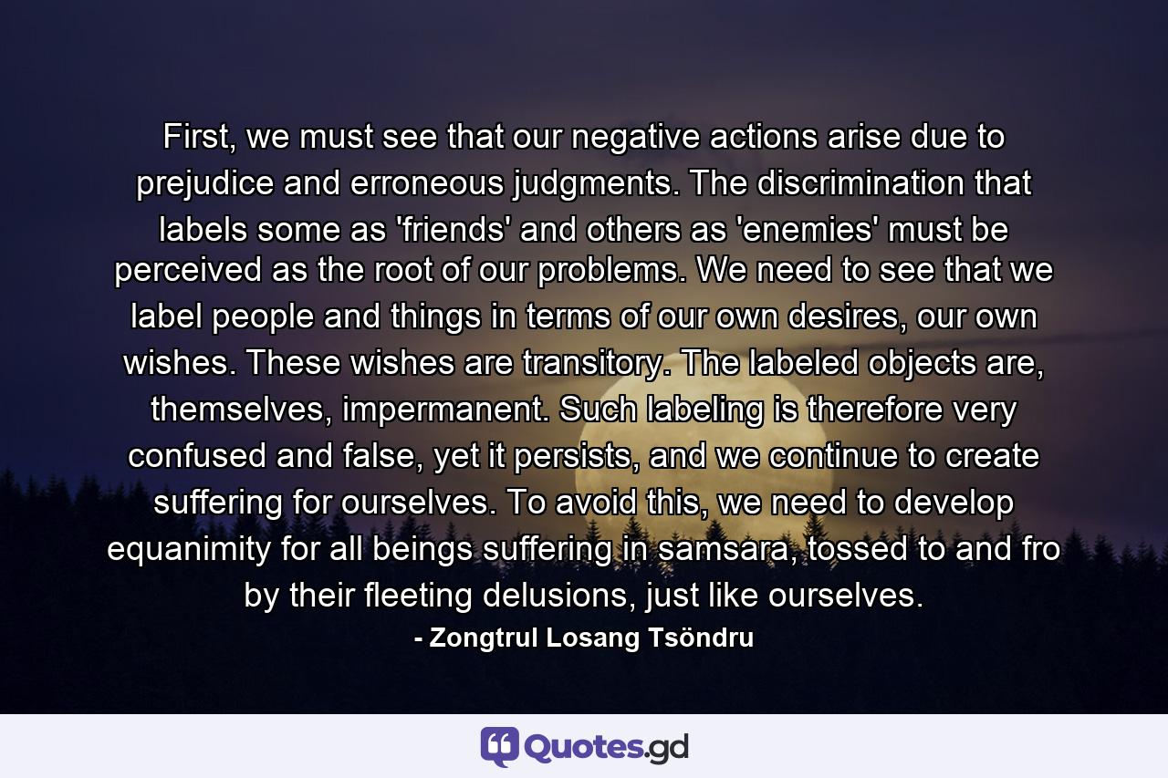 First, we must see that our negative actions arise due to prejudice and erroneous judgments. The discrimination that labels some as 'friends' and others as 'enemies' must be perceived as the root of our problems. We need to see that we label people and things in terms of our own desires, our own wishes. These wishes are transitory. The labeled objects are, themselves, impermanent. Such labeling is therefore very confused and false, yet it persists, and we continue to create suffering for ourselves. To avoid this, we need to develop equanimity for all beings suffering in samsara, tossed to and fro by their fleeting delusions, just like ourselves. - Quote by Zongtrul Losang Tsöndru