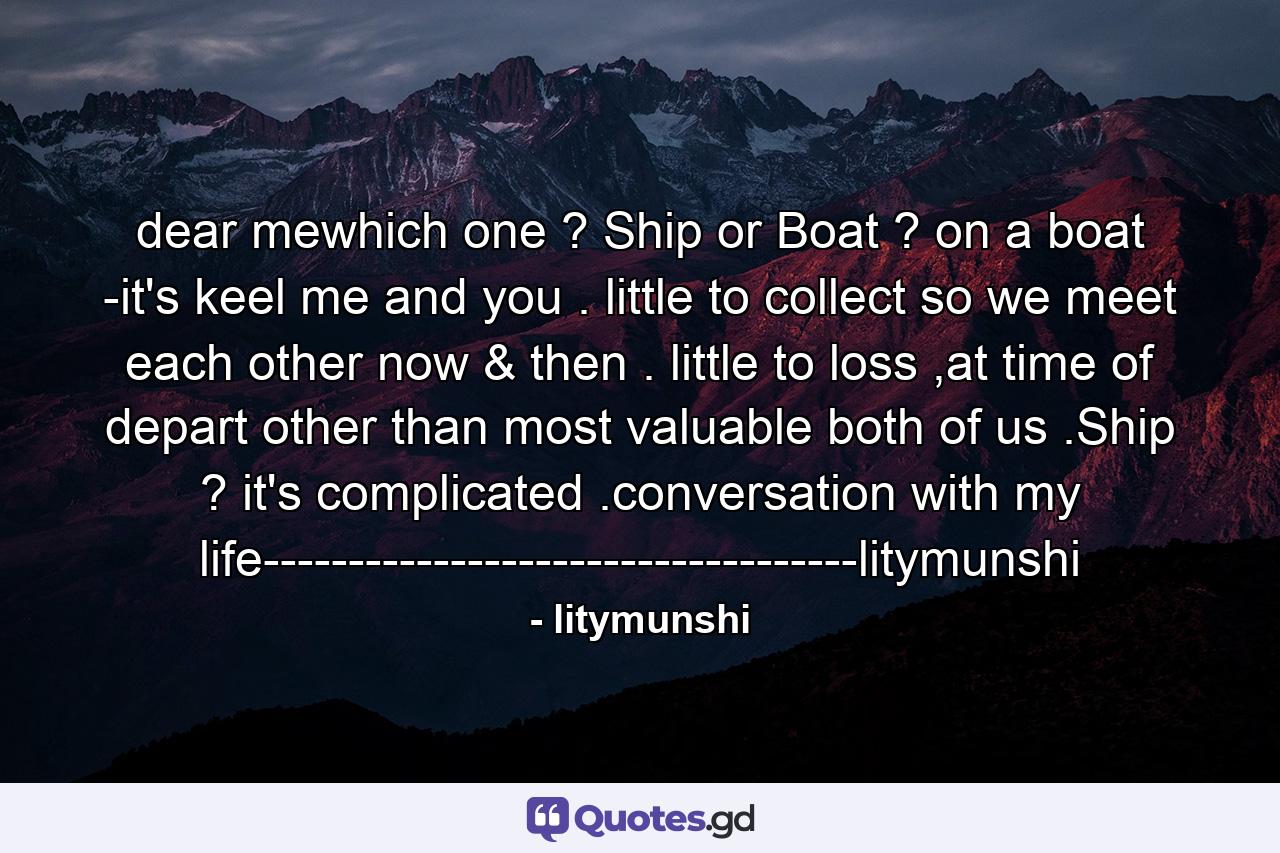 dear mewhich one ? Ship or Boat ? on a boat -it's keel me and you . little to collect so we meet each other now & then . little to loss ,at time of depart other than most valuable both of us .Ship ? it's complicated .conversation with my life-----------------------------------litymunshi - Quote by litymunshi