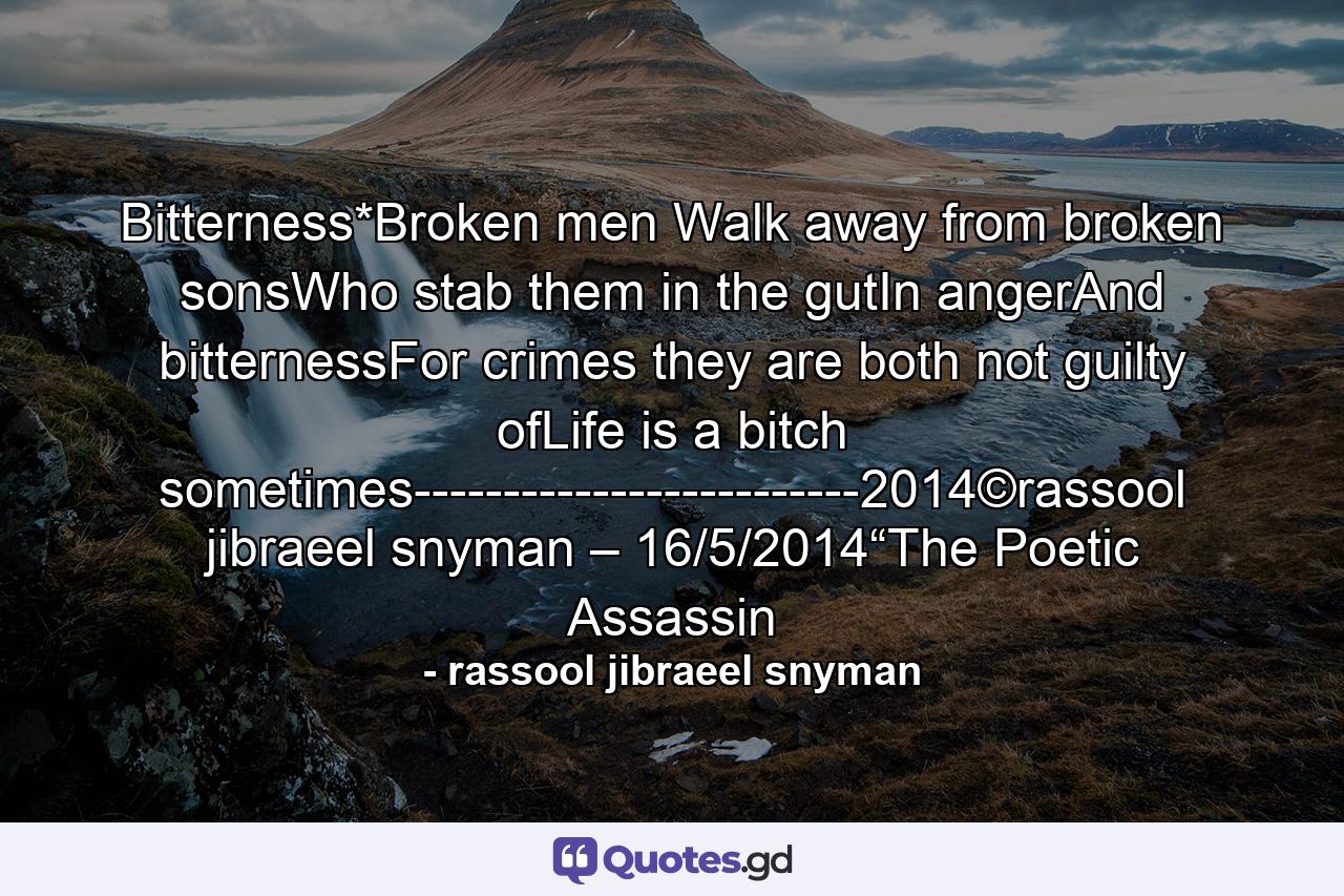 Bitterness*Broken men Walk away from broken sonsWho stab them in the gutIn angerAnd bitternessFor crimes they are both not guilty ofLife is a bitch sometimes-------------------------2014©rassool jibraeel snyman – 16/5/2014“The Poetic Assassin - Quote by rassool jibraeel snyman