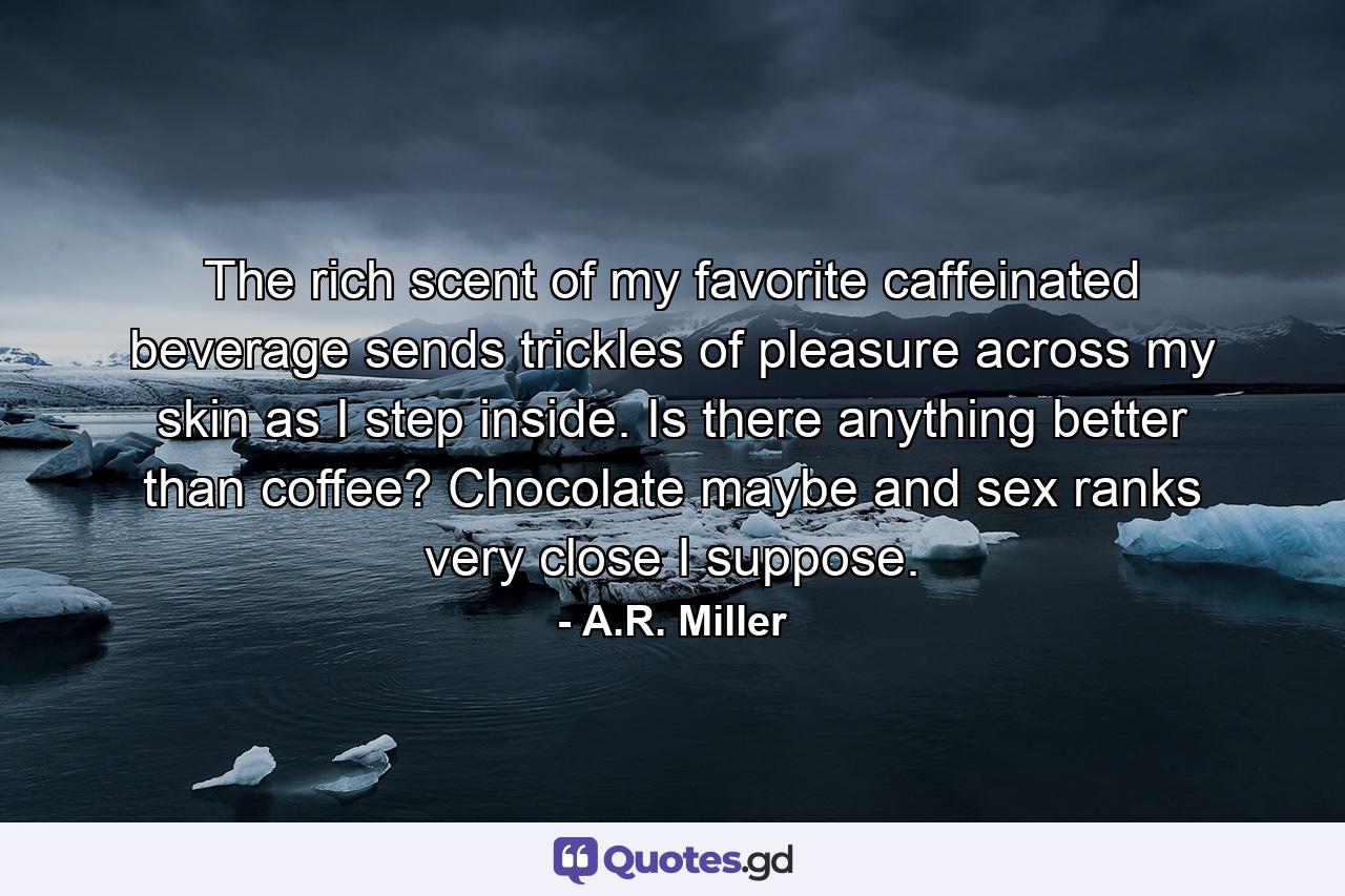 The rich scent of my favorite caffeinated beverage sends trickles of pleasure across my skin as I step inside. Is there anything better than coffee? Chocolate maybe and sex ranks very close I suppose. - Quote by A.R. Miller