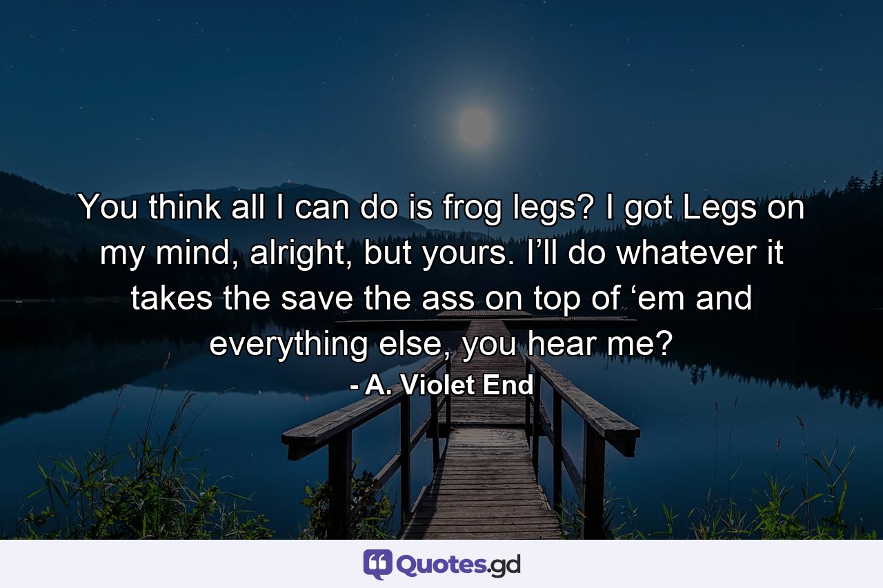 You think all I can do is frog legs? I got Legs on my mind, alright, but yours. I’ll do whatever it takes the save the ass on top of ‘em and everything else, you hear me? - Quote by A. Violet End