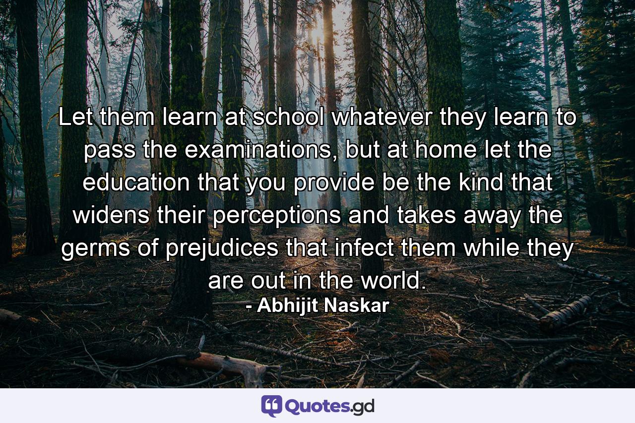 Let them learn at school whatever they learn to pass the examinations, but at home let the education that you provide be the kind that widens their perceptions and takes away the germs of prejudices that infect them while they are out in the world. - Quote by Abhijit Naskar