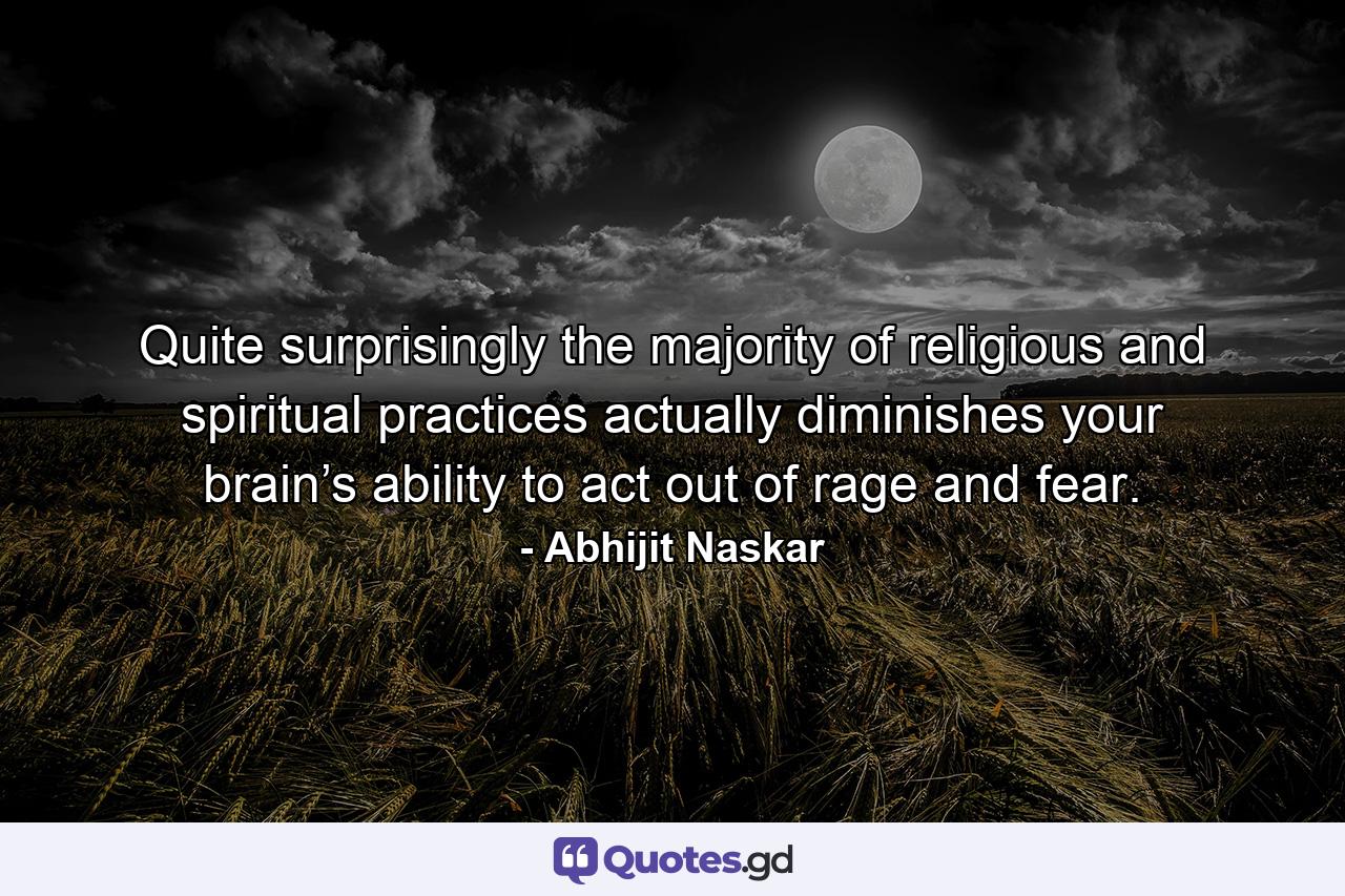 Quite surprisingly the majority of religious and spiritual practices actually diminishes your brain’s ability to act out of rage and fear. - Quote by Abhijit Naskar