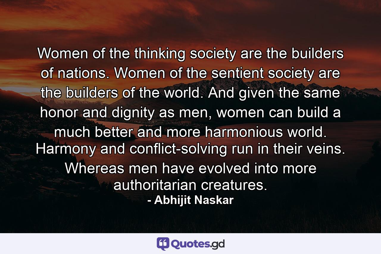 Women of the thinking society are the builders of nations. Women of the sentient society are the builders of the world. And given the same honor and dignity as men, women can build a much better and more harmonious world. Harmony and conflict-solving run in their veins. Whereas men have evolved into more authoritarian creatures. - Quote by Abhijit Naskar