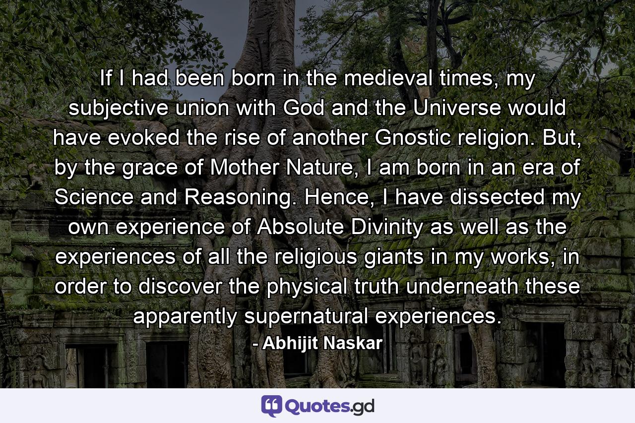 If I had been born in the medieval times, my subjective union with God and the Universe would have evoked the rise of another Gnostic religion. But, by the grace of Mother Nature, I am born in an era of Science and Reasoning. Hence, I have dissected my own experience of Absolute Divinity as well as the experiences of all the religious giants in my works, in order to discover the physical truth underneath these apparently supernatural experiences. - Quote by Abhijit Naskar