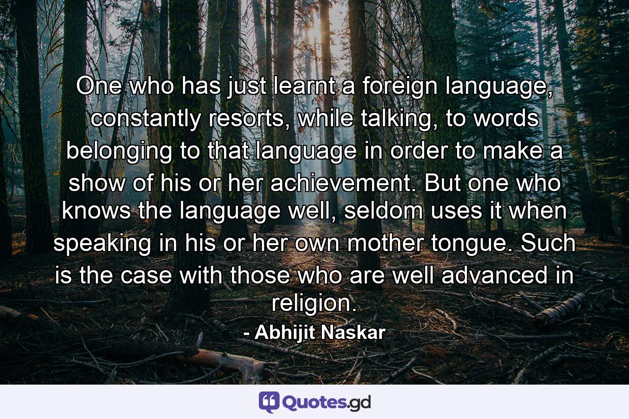 One who has just learnt a foreign language, constantly resorts, while talking, to words belonging to that language in order to make a show of his or her achievement. But one who knows the language well, seldom uses it when speaking in his or her own mother tongue. Such is the case with those who are well advanced in religion. - Quote by Abhijit Naskar