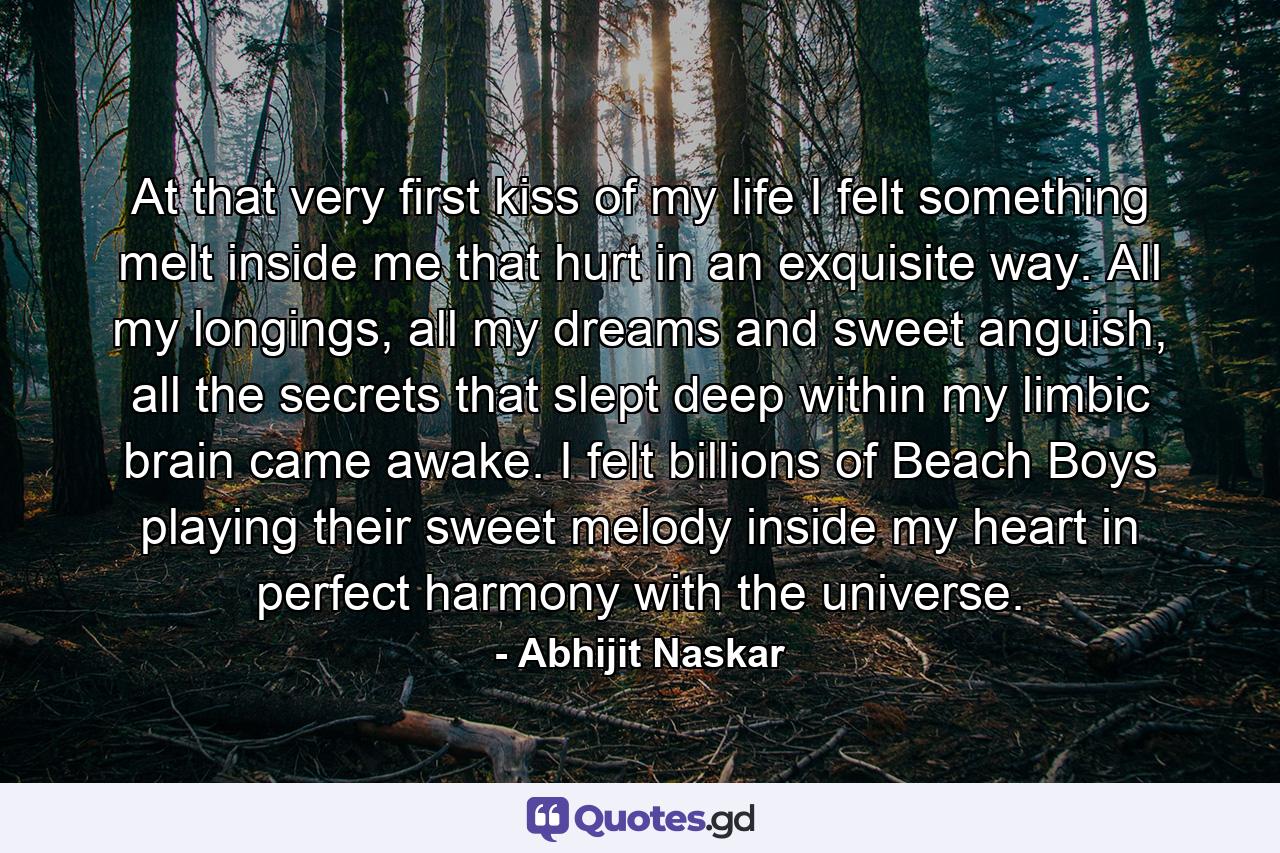 At that very first kiss of my life I felt something melt inside me that hurt in an exquisite way. All my longings, all my dreams and sweet anguish, all the secrets that slept deep within my limbic brain came awake. I felt billions of Beach Boys playing their sweet melody inside my heart in perfect harmony with the universe. - Quote by Abhijit Naskar