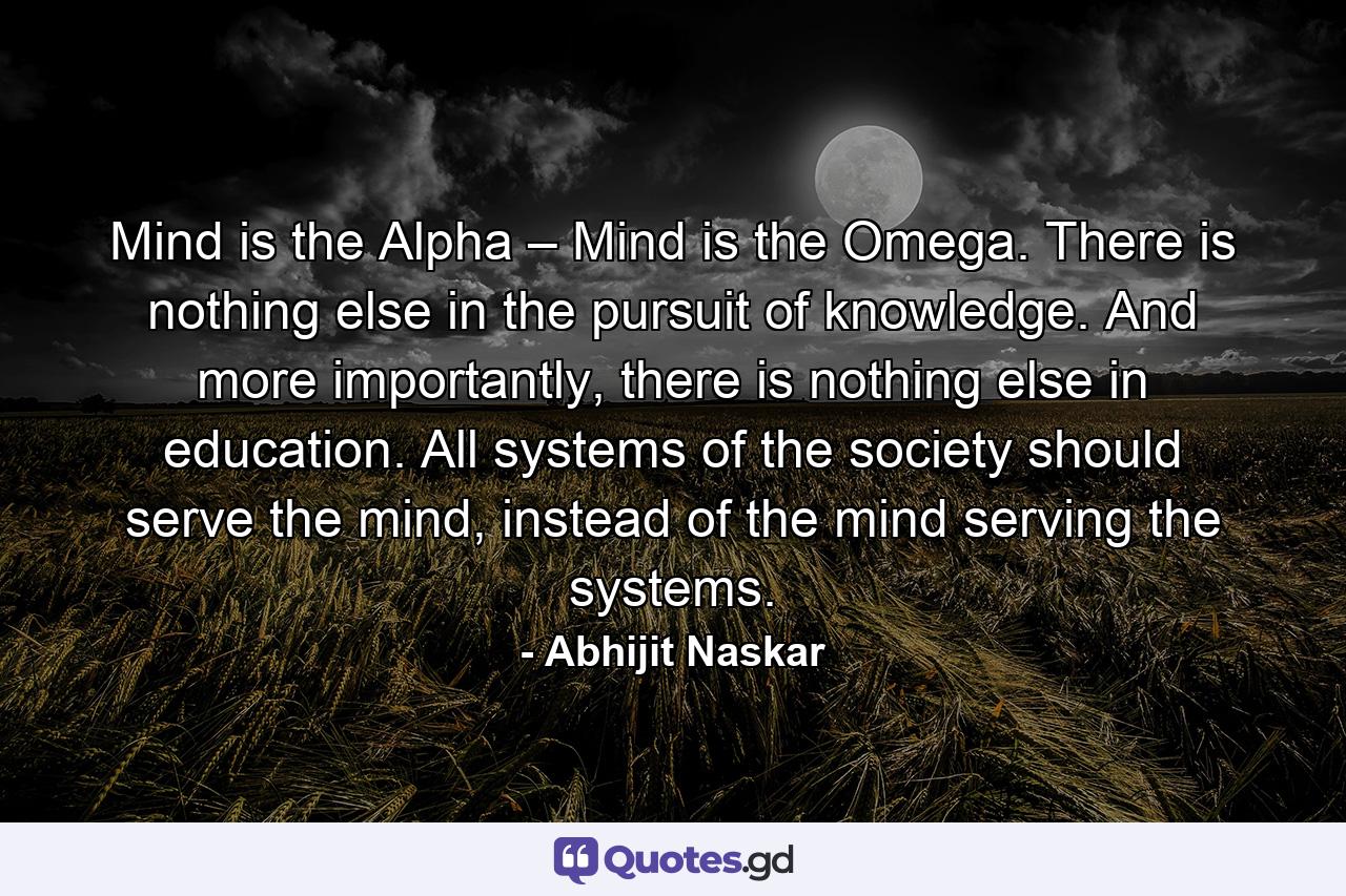 Mind is the Alpha – Mind is the Omega. There is nothing else in the pursuit of knowledge. And more importantly, there is nothing else in education. All systems of the society should serve the mind, instead of the mind serving the systems. - Quote by Abhijit Naskar