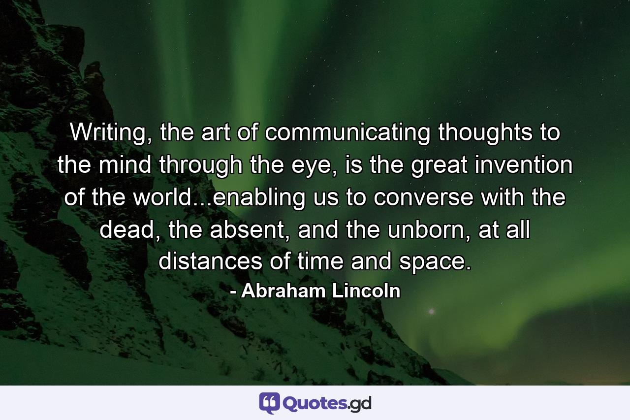 Writing, the art of communicating thoughts to the mind through the eye, is the great invention of the world...enabling us to converse with the dead, the absent, and the unborn, at all distances of time and space. - Quote by Abraham Lincoln