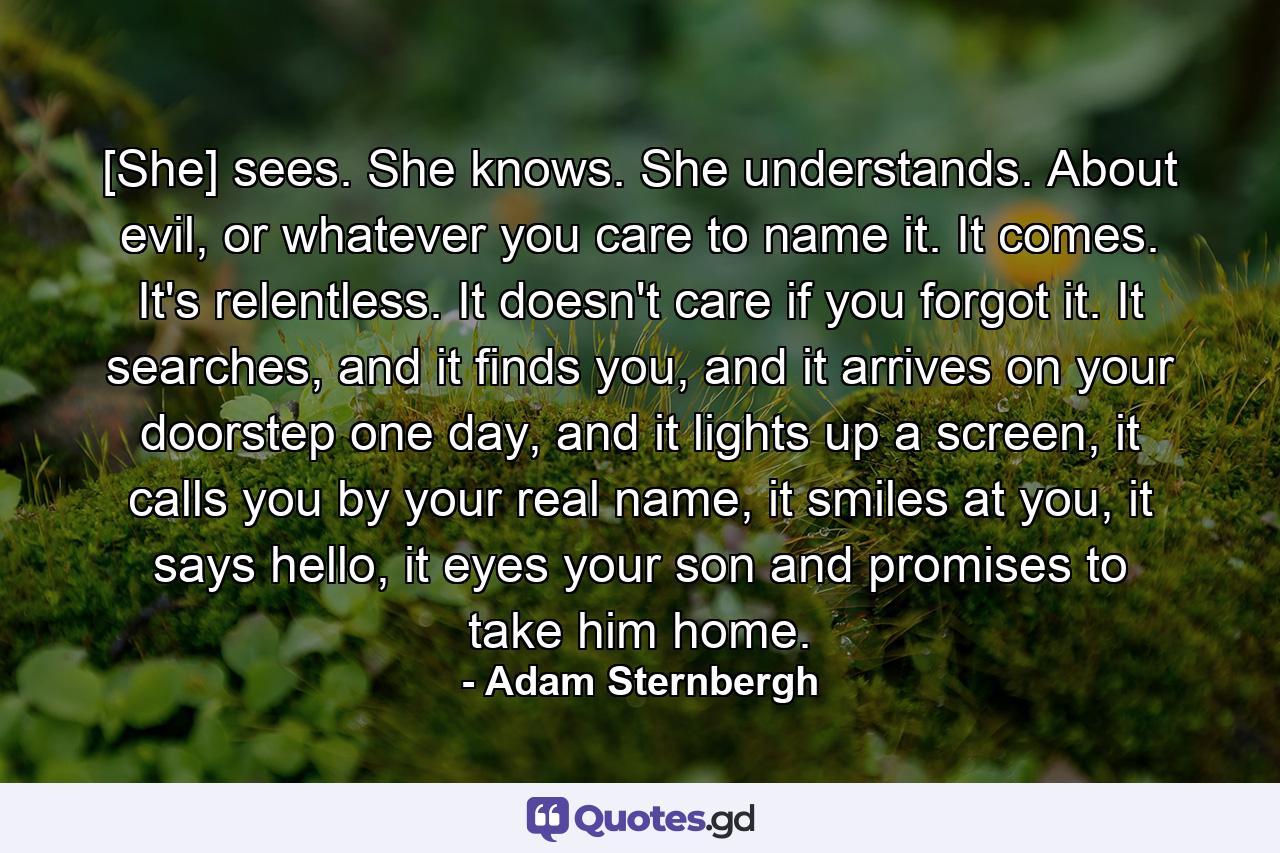 [She] sees. She knows. She understands. About evil, or whatever you care to name it. It comes. It's relentless. It doesn't care if you forgot it. It searches, and it finds you, and it arrives on your doorstep one day, and it lights up a screen, it calls you by your real name, it smiles at you, it says hello, it eyes your son and promises to take him home. - Quote by Adam Sternbergh