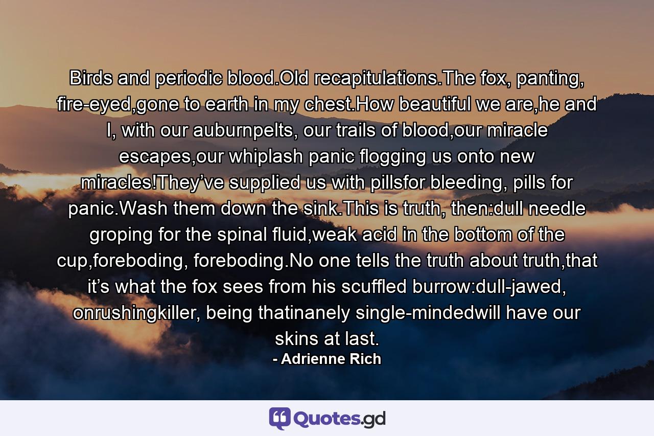 Birds and periodic blood.Old recapitulations.The fox, panting, fire-eyed,gone to earth in my chest.How beautiful we are,he and I, with our auburnpelts, our trails of blood,our miracle escapes,our whiplash panic flogging us onto new miracles!They’ve supplied us with pillsfor bleeding, pills for panic.Wash them down the sink.This is truth, then:dull needle groping for the spinal fluid,weak acid in the bottom of the cup,foreboding, foreboding.No one tells the truth about truth,that it’s what the fox sees from his scuffled burrow:dull-jawed, onrushingkiller, being thatinanely single-mindedwill have our skins at last. - Quote by Adrienne Rich