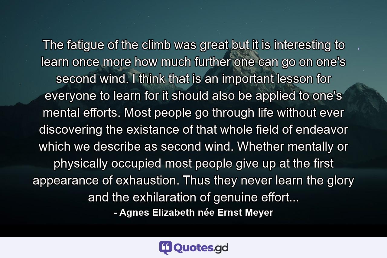 The fatigue of the climb was great but it is interesting to learn once more how much further one can go on one's second wind. I think that is an important lesson for everyone to learn for it should also be applied to one's mental efforts. Most people go through life without ever discovering the existance of that whole field of endeavor which we describe as second wind. Whether mentally or physically occupied most people give up at the first appearance of exhaustion. Thus they never learn the glory and the exhilaration of genuine effort... - Quote by Agnes Elizabeth née Ernst Meyer