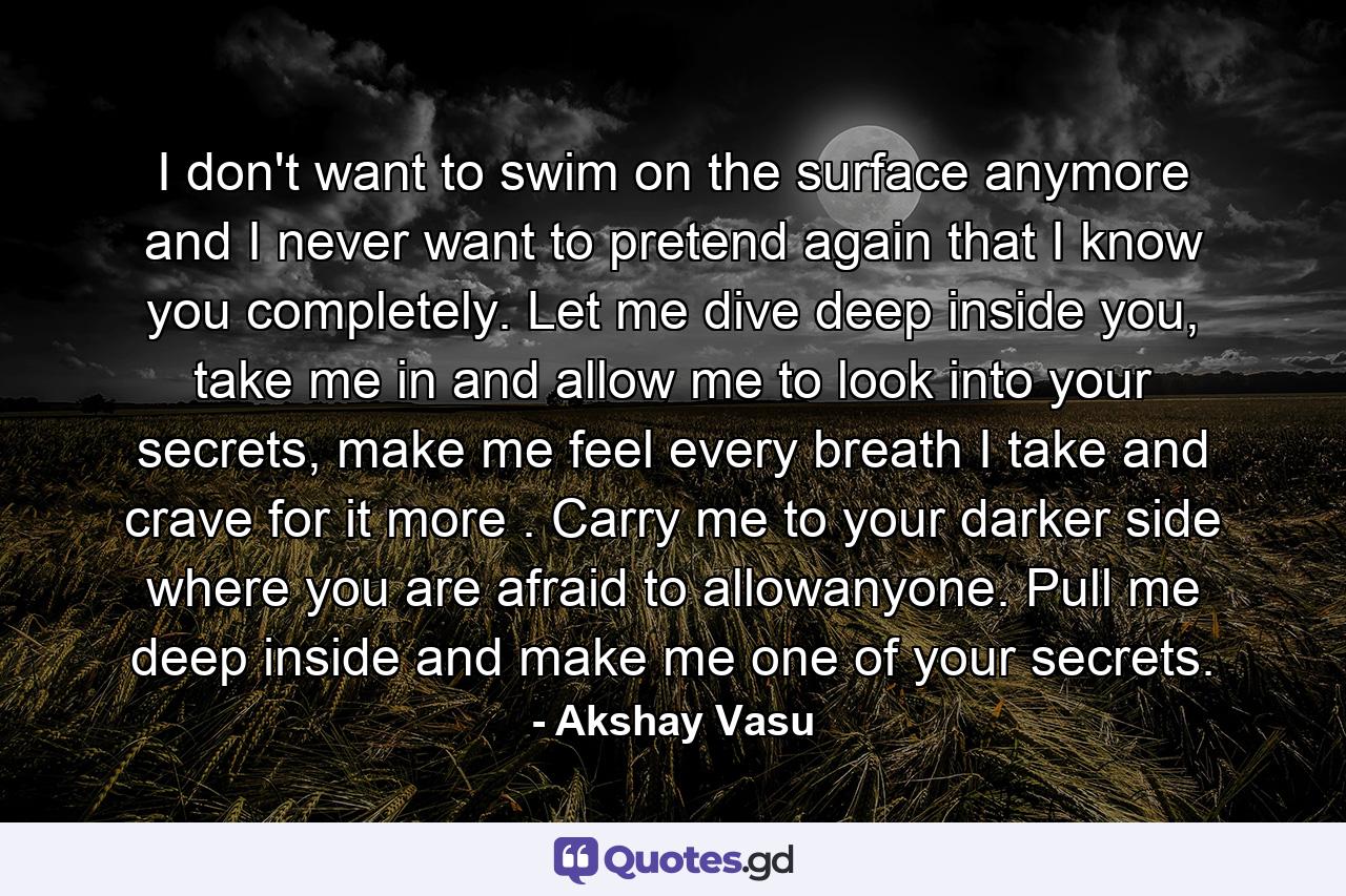 I don't want to swim on the surface anymore and I never want to pretend again that I know you completely. Let me dive deep inside you, take me in and allow me to look into your secrets, make me feel every breath I take and crave for it more . Carry me to your darker side where you are afraid to allowanyone. Pull me deep inside and make me one of your secrets. - Quote by Akshay Vasu