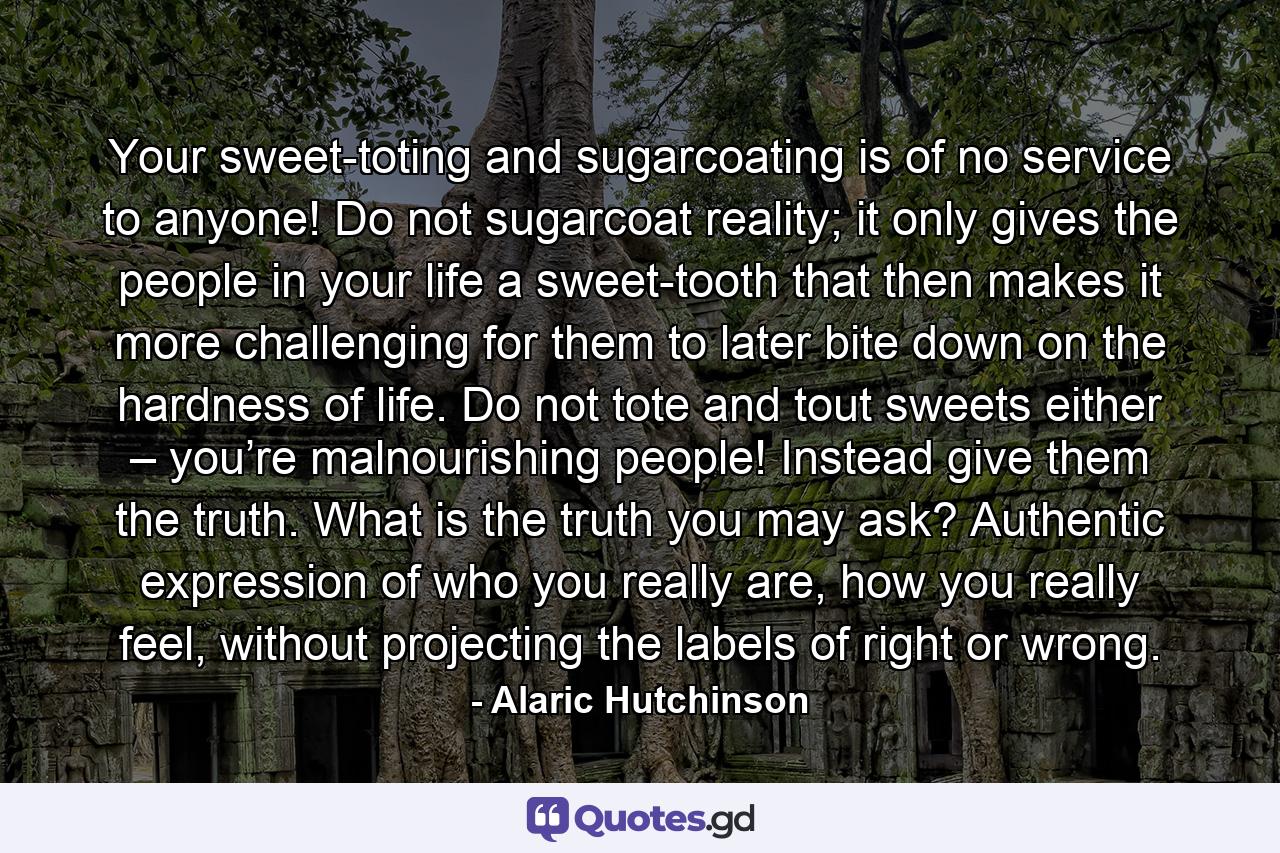 Your sweet-toting and sugarcoating is of no service to anyone! Do not sugarcoat reality; it only gives the people in your life a sweet-tooth that then makes it more challenging for them to later bite down on the hardness of life. Do not tote and tout sweets either – you’re malnourishing people! Instead give them the truth. What is the truth you may ask? Authentic expression of who you really are, how you really feel, without projecting the labels of right or wrong. - Quote by Alaric Hutchinson