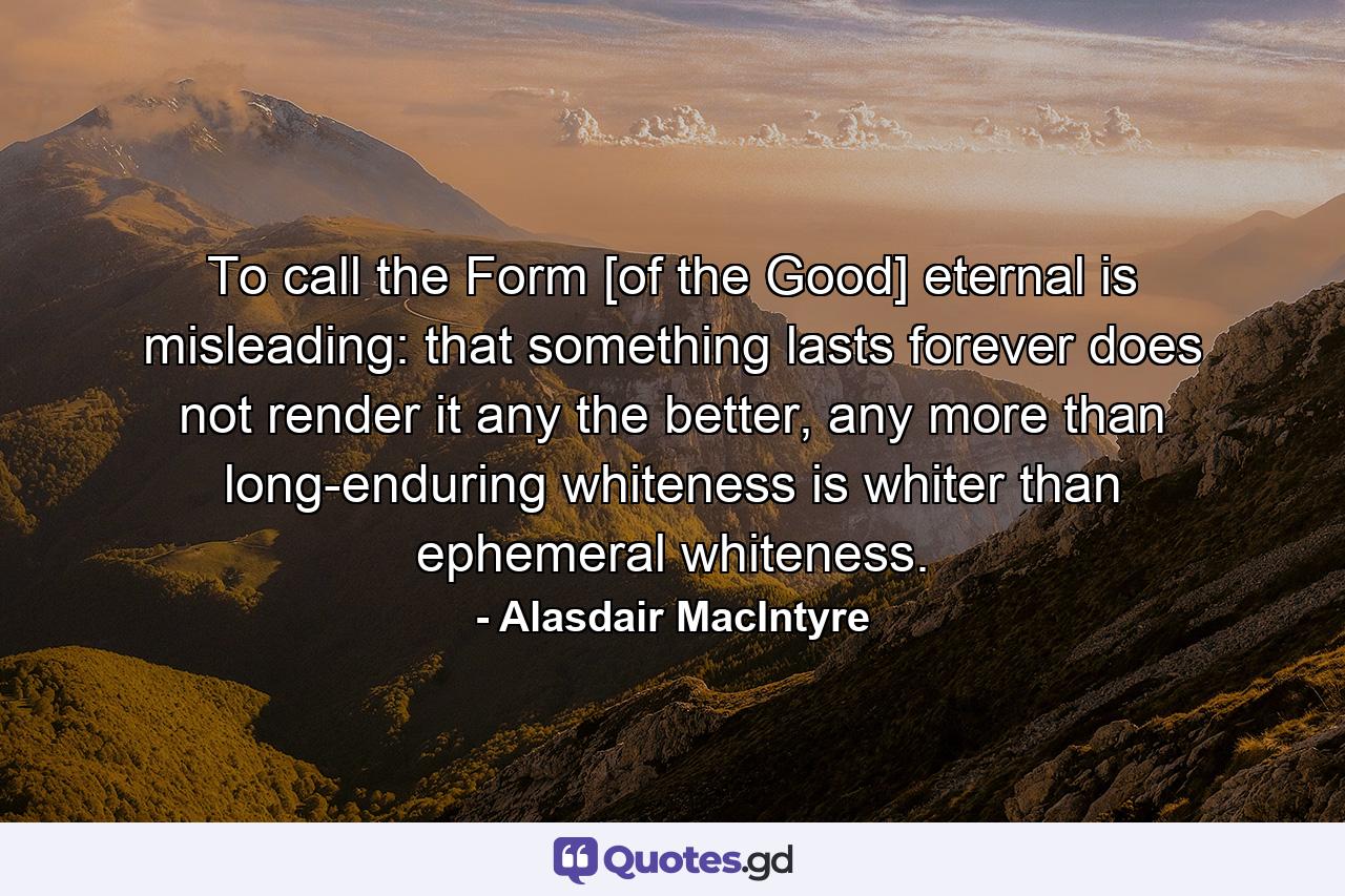 To call the Form [of the Good] eternal is misleading: that something lasts forever does not render it any the better, any more than long-enduring whiteness is whiter than ephemeral whiteness. - Quote by Alasdair MacIntyre