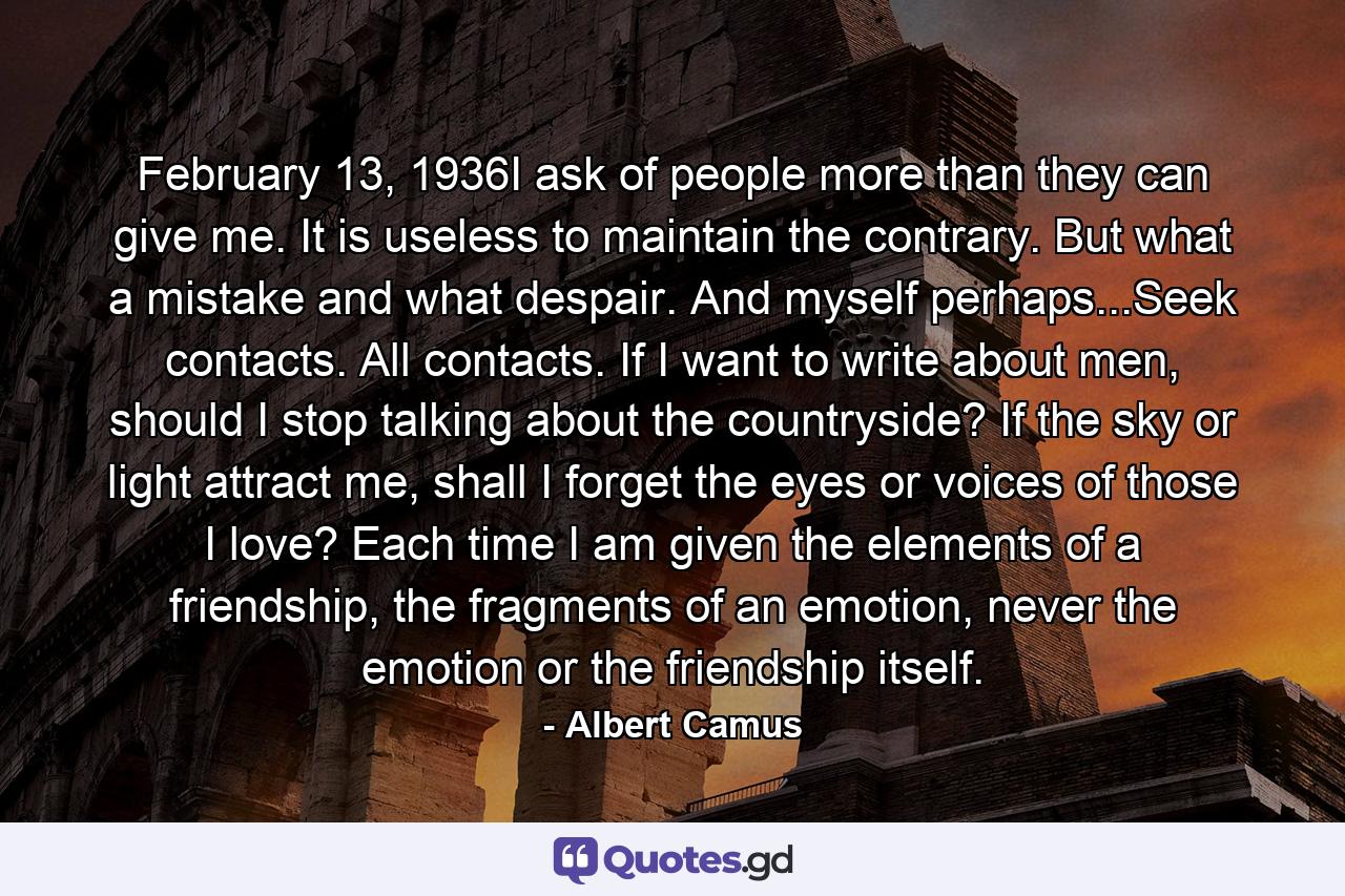 February 13, 1936I ask of people more than they can give me. It is useless to maintain the contrary. But what a mistake and what despair. And myself perhaps...Seek contacts. All contacts. If I want to write about men, should I stop talking about the countryside? If the sky or light attract me, shall I forget the eyes or voices of those I love? Each time I am given the elements of a friendship, the fragments of an emotion, never the emotion or the friendship itself. - Quote by Albert Camus