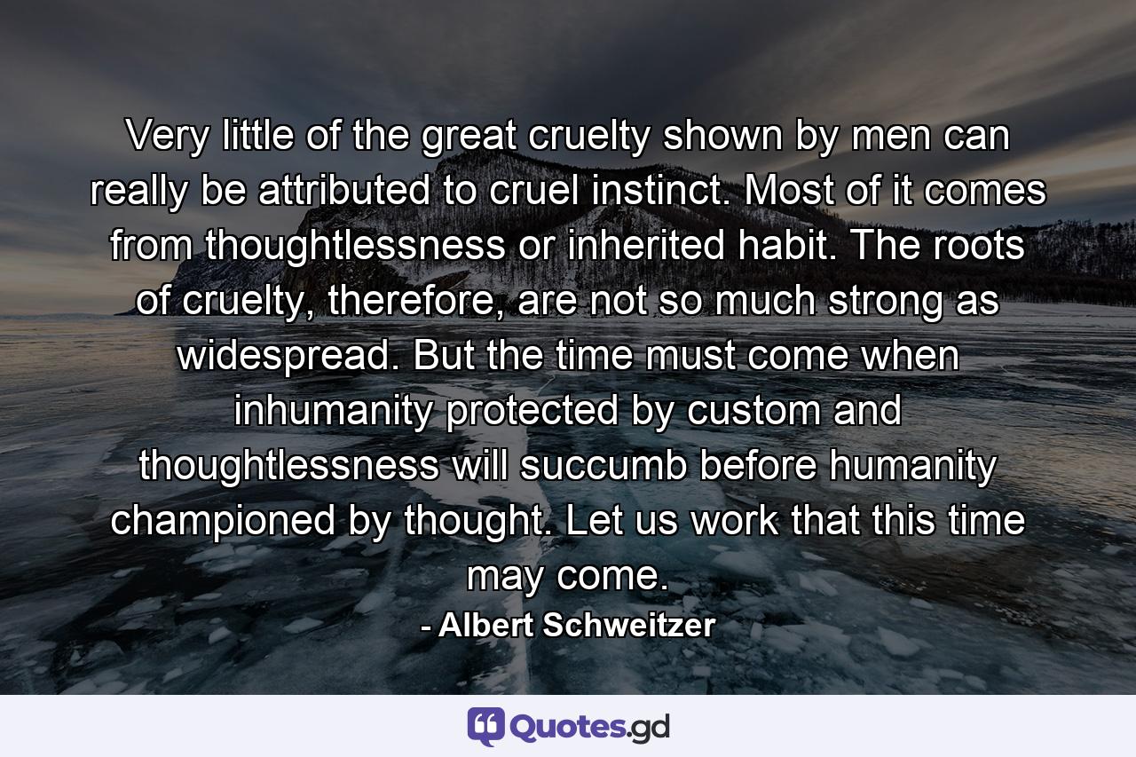 Very little of the great cruelty shown by men can really be attributed to cruel instinct. Most of it comes from thoughtlessness or inherited habit. The roots of cruelty, therefore, are not so much strong as widespread. But the time must come when inhumanity protected by custom and thoughtlessness will succumb before humanity championed by thought. Let us work that this time may come. - Quote by Albert Schweitzer