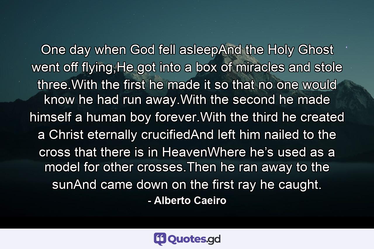 One day when God fell asleepAnd the Holy Ghost went off flying,He got into a box of miracles and stole three.With the first he made it so that no one would know he had run away.With the second he made himself a human boy forever.With the third he created a Christ eternally crucifiedAnd left him nailed to the cross that there is in HeavenWhere he’s used as a model for other crosses.Then he ran away to the sunAnd came down on the first ray he caught. - Quote by Alberto Caeiro