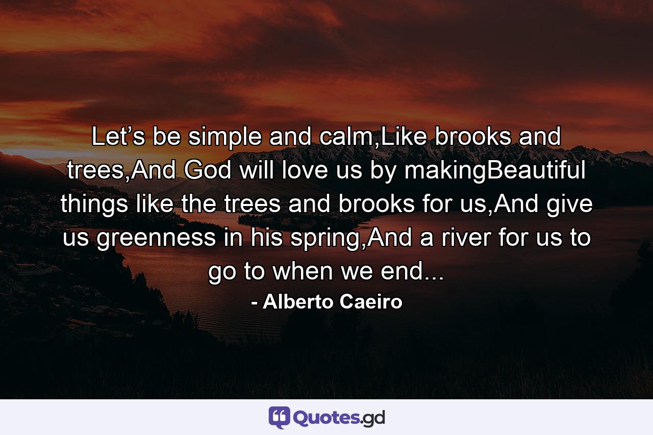 Let’s be simple and calm,Like brooks and trees,And God will love us by makingBeautiful things like the trees and brooks for us,And give us greenness in his spring,And a river for us to go to when we end... - Quote by Alberto Caeiro