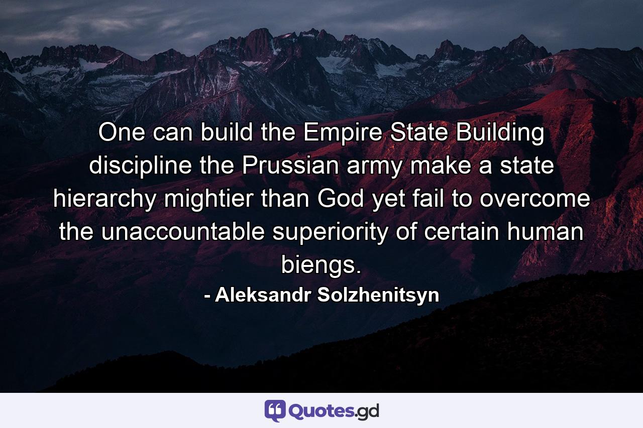 One can build the Empire State Building  discipline the Prussian army  make a state hierarchy mightier than God  yet fail to overcome the unaccountable superiority of certain human biengs. - Quote by Aleksandr Solzhenitsyn