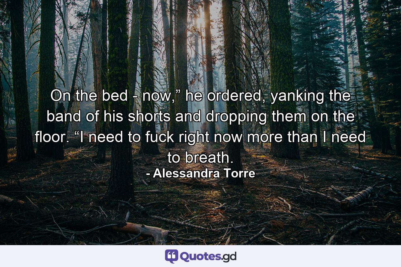 On the bed - now,” he ordered, yanking the band of his shorts and dropping them on the floor. “I need to fuck right now more than I need to breath. - Quote by Alessandra Torre