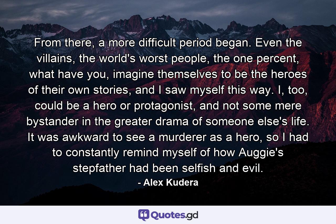 From there, a more difficult period began. Even the villains, the world's worst people, the one percent, what have you, imagine themselves to be the heroes of their own stories, and I saw myself this way. I, too, could be a hero or protagonist, and not some mere bystander in the greater drama of someone else's life. It was awkward to see a murderer as a hero, so I had to constantly remind myself of how Auggie's stepfather had been selfish and evil. - Quote by Alex Kudera