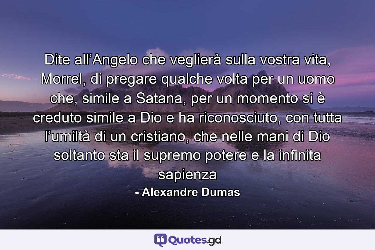 Dite all’Angelo che veglierà sulla vostra vita, Morrel, di pregare qualche volta per un uomo che, simile a Satana, per un momento si è creduto simile a Dio e ha riconosciuto, con tutta l’umiltà di un cristiano, che nelle mani di Dio soltanto sta il supremo potere e la infinita sapienza - Quote by Alexandre Dumas